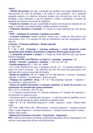 Aula 4
- Modelo Keynesiano: diz que a demanda por produtos tem papel fundamental na
determinação do nível de produção e de renda de uma economia. Se a demanda
agregada aumenta, as empresas procuram atender essa elevação por meio de mais
produção e mais empregos, o que faz aumentar a renda, e possibilita o aumento da
produção até alcançar novo ponto de equilíbrio.
- Função de consumo: diz que a quantidade de gastos de uma pessoa depende de sua
renda, e conforme essa renda aumenta, também aumenta o consumo.
- Propensão Marginal a Consumir: é a fração de renda adicional que uma pessoa
gasta
- PMC = (mudança no consumo) / (mudança na renda)
- Consumo autônomo: sempre ocorrerá, mesmo que a renda de uma pessoa seja
equivalente a zero. É o consumo de itens de subsistência, que não conseguimos viver
sem ele.
Consumo = Consumo autônomo + Renda esperada
C = Co + cY
C = Co + cYd (Consumo + consumo autônomo + renda disponível, renda
apropriada pelas famílias, descontados os impostos diretos pagos ao governo)
- A propensão marginal a poupar é a fração da renda adicional que uma pessoa
destina à poupança.
- A soma da PMc e da PMp deve ser igual a l. (consumo + poupança = 1)
- Renda = consumo + poupança + impostos --- (Y = C + S + T)
- Função poupança: (S = – Co + (1 – c)Yd
- Se a renda disponível for zero, a poupança será de –Co. O consumo autônomo se
refere aos gastos essenciais. Um indivíduo que não tem renda não pode gastar com
nada que não se encaixe nesse tipo de despesa.
- Renda em equilíbrio: (T + C + Sexp = C + I + G) impostos + consumo + poupança
esperada = consumo + investimentos + gastos governo
- Poupaça em equilíbrio: (Sexp + T = I + G) poupança esperada + impostos =
investimentos + gastos governo
- Dentro do modelo keynesiano, o consumo autônomo, os gastos do governo e as
exportações são considerados gastos autônomos.
Ye = ( 1 / 1 – c ) X ( Co – cT + I + G )
- C é variação consumo/renda; Co consume autônomo; cT variação dos impostos; I
investimento e G gastos governo
- O primeiro termo é o multiplicador de gastos – o valor da renda de equilíbrio será m
vezes o valor da equação de gastos autônomos (segundo termo).
- (Yd = Y – T = Y – tY) Renda disponível = renda – impostos = renda – tributos sobre
renda
- (C = Co + cYd = Co + c (Y – tY) consumo = consumo autônomo + variação consumo
renda x renda disponível = consumo autônomo + variação consumo/renda X (renda –
tributos sobre renda)
- Balanço de Transações Correntes = Exportação – Impostação
BTC: saldo de movimento da balança comercial (exportações menos importações) e de
serviços como pagamento de juros da dívida externa.
 