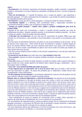 Aula 5
- Investimentos: são elementos importantes da demanda agregada e podem aumentar a capacidade
produtiva, aumentando os recursos disponíveis destinados à produção de bens e serviços (estoque de
capital).
- Fases do investimento: a 1ª quando há despesas com a compra de capital, o que impulsiona a
demanda agregada. A 2ª após a maturação dos investimentos, o que resulta em aumento da produção e
da capacidade produtiva da economia.
- Investimento é a ação que eleva a oferta agregada e o estoque de capital no sistema econômico.
- Investimento líquido: é a diferença entre investimento bruto e depreciação (montante de
investimento destinado a cobrir o que se desgasta ao longo do tempo).
- Estoque de capital desejado = relação entre capital e produto multiplicado pelo nível de
produto (PIB).
- Quando há um gasto com investimentos, a renda e o produto deverão aumentar por conta do
multiplicador dos gastos. Quando o produto aumenta, os investimentos também aumentam. Ao elevar
o estoque de capital, a oferta do produto aumenta também.
- Acelerador dos investimentos: diz que uma taxa de crescimento do produto (PIB) causa uma
elevação nos investimentos, o que aumenta os níveis do produto, o que acelera os investimentos mais
uma vez.
- Investir requer um desembolso financeiro, que pode ser com recursos próprios ou de terceiros. Se for
de terceiros, deve pagar juros. Outra forma de fazer investimentos é quando a empresa dispõe de
lucros do período anterior retidos em nível suficiente para bancar seus gastos com investimentos.
Neste caso, ela deve avaliar a possibilidade de aplicar esses lucros retidos em títulos que rendam em
ritmo igual ao das taxas de juros.
- Seja com recursos próprios (lucros retidos) ou de terceiros (empréstimos), a taxa de juros representa
o custo de investir.
- O conceito de taxa de juros recai sobre duas taxas: taxa nominal e taxa real.
- Taxa nominal: expressa em termos de quantas unidades monetárias são pagas como juros – são os
juros pagos.
- Taxa real: expressa em termos de poder aquisitivo ou poder de compra; mede o quanto realmente se
paga, levando em conta o poder aquisitivo do dinheiro antes e depois de pago o empréstimo – são os
juros pagos menos a inflação.
- Taxa real = taxa nominal dividida pelo índice de preços.
- O que importa para os empresários são as taxas de juros reais, pois ela mede o valor real dos
juros que precisaram ser pagos. Os preços dos produtos que os empresários vendem devem estar
acompanhando o ritmo inflacionário.
- Os determinantes do investimento: o investimentos depende das variáveis nível de produto, taxa de
juros nominal, inflação e estoque de capital no período anterior.
Relação entre as variáveis importantes e o nível de investimento: um aumento no nível de produto
estimula os investimentos (a elevação do produto causa mais vendas, e assim, um estoque maior de
capital é desejável); Se a taxa de inflação se mantiver fixa, quanto maior a taxa de juros, maior será o
custo de investir e menor será a motivação para investir., e quanto menor a taxa de juros, menor será o
custo de investir e maior será a motivação para investir; Se a taxa nominal de juros se mantiver fixa, se
a taxa de inflação aumentar, o valor real do que se pagará com os empréstimos para investir diminuirá,
e por estar mais barato para investir, o nível desejado de investimentos deve aumentar, assim como a
redução da taxa de inflação aumenta o valor real do que se pagará com os empréstimos para investir,
tendendo a diminuir o nível de investimentos; Quanto menor o estoque de capital do período anterior,
maior será a necessidade de investir para cada nível de produção desejada.
- efeito multiplicador de gastos (o aumento de investimento eleva a renda); efeito acelerador (o
aumento da renda devido ao multiplicador leva a novo aumento de investimentos)
- Os investimentos são importantes para o sistema econômico porque são um componente de demanda
agregada (estimulam o crescimento do PIB pelo lado da demanda) e porque aumentam a capacidade
produtiva da economia devido à elevação do seu estoque de capital.
- Os mais importantes fatores que influenciam o nível de investimentos são a taxa real de juros , que
depende da taxa nominal e da inflação, e o crescimento do produto.
 