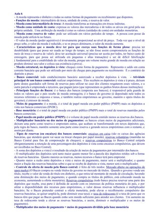 Aula 6
- A moeda representa o dinheiro e todas as outras formas de pagamento ou recebimento que dispomos.
- Funções da moeda: intermediário de troca, unidade de conta, e reserva de valor.
- Moeda como intermediário de troca: A moeda transforma as transações em trocas indiretas.
- Moeda como unidade de conta: expressa os valores das mercadorias e de todos os ativos em geral pela sua
própria unidade. Uma atribuição da moeda é cotar os valores (unidades de conta) em unidades monetárias.
- Moeda como reserva de valor: pode ser utilizada em vários períodos de tempo. A pessoa com posse da
moeda pode utilizá-la no futuro.
- O valor da moeda (poder aquisitivo) é inversamente proporcional ao nível de preço. Toda vez que o nível de
preço sobe, o valor da moeda é reduzido, e se os preços diminuem, o valor da moeda aumenta.
- Características que a moeda deve ter para que exerça suas funções de forma plena: precisa ter
durabilidade (para que possa ser usada ao longo do tempo, se não fosse assim comprometeria as funções de
meio de troca e reserva de valor); deve ter aceitação universal (precisa ser aceita por todos, ter baixo custo de
estocagem, para que possa ser utilizada em pequenas e altas transações) e ser de difícil falsificação
( fundamental para a estabilidade do valor da moeda, porque um volume muito grande de moeda em relação ao
produto diminui seu valor e coloca sua existência à prova) .
- Moeda estrutural, ou depósitos à vista: cheques como forma de pagamento. Representa o saldo em conta
corrente bancária que pode ser utilizado por meio de cheque para pagamento ou recebimento. É o contrário do
depósito a prazo.
- Banco comercial: todo estabelecimento bancário autorizado a receber depósitos à vista. - Atividade
principal de um banco comercial: realizar empréstimos. Eles recebem os depósitos à vista e à prazo, deixam
parte destes guardados sob forma de reservas para utilizar no caso dos clientes resgatarem esses valores, e a
outra parcela é emprestada a terceiros, que pagam juros (que representam os ganhos brutos dessas instituições).
- Principais funções do Bacen: é o banco dos bancos (empresta aos bancos); é responsável pela guarda de
todos os valores que o país recebe de moeda estrangeira; é o banco do governo (é depositado nele todos os
recursos referentes a impostos e taxas, e também realiza empréstimos ao governo, mantém e opera títulos do
governo); é emissor de moeda.
- Meios de pagamento: é a moeda, é o total de papel moeda em poder público (PMPP) mais os depósitos a
vista nos bancos comerciais (DVBC).
- Base monetária: é o total de papel moeda em poder público (PMPP) mais o total de reservas mantidas pelos
bancos comerciais.
- Papel moeda em poder público (PMPP): é o volume de papel moeda emitido menos as reservas dos bancos.
- Multiplicador bancário ou dos meios de pagamentos: os bancos criam meios de pagamentos adicionais,
deixam uma parte como reserva e emprestam outras, que acabam se transformando em novos depósitos que,
pela regra do banco, mantêm somente uma parte como reserva e gerando novos empréstimos com o restante, e
assim por diante.
- Tipos de reservas (ou encaixes) dos bancos comerciais: encaixes em caixa (são os caixas das agências
bancárias, que atendem quem vai sacar ou trocar cheques por papel moeda); reservas voluntárias (mantidas no
Banco Central para fins de compensação de cheques); e reservas compulsórias (o Banco Central estipula
obrigatoriamente a retenção de uma percentagem dos depósitos à vista como encaixes compulsórios, que devem
ser recolhidos no Baco Central).
- A soma dos depósitos a vista é o resultado da criação de meios de pagamentos por intermédio dos bancos.
- O multiplicador dos depósitos será tanto maior quanto menor for a parcela dos depósitos retidos sob a forma
de reservas bancárias. Quanto maiores as reservas, menos recursos o banco terá para emprestar.
- Quanto maior a razão entre depósitos a vista e meios de pagamento, maior será o multiplicador; e quanto
maior a fração das reservas bancárias sobre o que se recebe de depósito a vista, menor será o multiplicador.
- Controle da oferta de moeda pelo Banco central: é feito de três modos: Mercado aberto ou operações de
open market (O Bacen compra ou vende títulos do governo no mercado de títulos. Quando o governo vende um
título, recebe o valor da venda do título em dinheiro, o que retira tal montante de moeda de circulação, havendo
uma diminuição dos meios de pagamento, e quando compra os títulos do público, está colocando moeda na
economia, aumentando a oferta monetária); Reservas compulsórias (todo banco precisa reservar uma parte dos
depósitos que recebe, essa parte é definida de acordo com os interesses da política monetária do país, e por
afetar a disponibilidade dos recursos para empréstimos, o valor dessas reservas influencia o multiplicador
bancário; Se o Bacen pretender contrair a oferta monetária, pode elevar o recolhimento compulsório das
reservas bancárias, se quiser ampliá-la, pode diminuir essa taxa); e taxa de redesconto (é a taxa de juros que os
bancos têm que pagar ao Bacen quando estão sem moeda suficiente para atender aos clientes. Um aumento na
taxa de redesconto tende a elevar as reservas bancárias, e assim, diminuir o multiplicador e os meios de
pagamento).
- Multiplicador dos meios de pagamento = meios de pagamento dividido pela base monetária
 