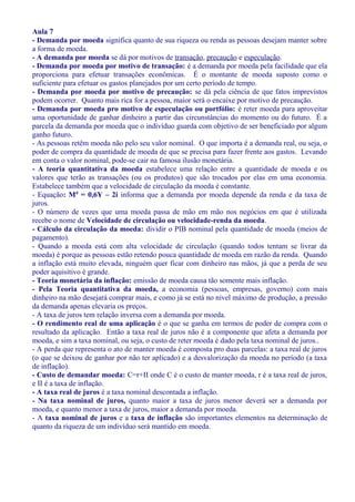 Aula 7
- Demanda por moeda significa quanto de sua riqueza ou renda as pessoas desejam manter sobre
a forma de moeda.
- A demanda por moeda se dá por motivos de transação, precaução e especulação.
- Demanda por moeda por motivo de transação: é a demanda por moeda pela facilidade que ela
proporciona para efetuar transações econômicas. É o montante de moeda suposto como o
suficiente para efetuar os gastos planejados por um certo período de tempo.
- Demanda por moeda por motivo de precaução: se dá pela ciência de que fatos imprevistos
podem ocorrer. Quanto mais rica for a pessoa, maior será o encaixe por motivo de precaução.
- Demanda por moeda pro motivo de especulação ou portfólio: é reter moeda para aproveitar
uma oportunidade de ganhar dinheiro a partir das circunstâncias do momento ou do futuro. É a
parcela da demanda por moeda que o indivíduo guarda com objetivo de ser beneficiado por algum
ganho futuro.
- As pessoas retêm moeda não pelo seu valor nominal. O que importa é a demanda real, ou seja, o
poder de compra da quantidade de moeda de que se precisa para fazer frente aos gastos. Levando
em conta o valor nominal, pode-se cair na famosa ilusão monetária.
- A teoria quantitativa da moeda estabelece uma relação entre a quantidade de moeda e os
valores que terão as transações (ou os produtos) que são trocados por elas em uma economia.
Estabelece também que a velocidade de circulação da moeda é constante.
- Equação: Md = 0,6Y – 2i informa que a demanda por moeda depende da renda e da taxa de
juros.
- O número de vezes que uma moeda passa de mão em mão nos negócios em que é utilizada
recebe o nome de Velocidade de circulação ou velocidade-renda da moeda.
- Cálculo da circulação da moeda: dividir o PIB nominal pela quantidade de moeda (meios de
pagamento).
- Quando a moeda está com alta velocidade de circulação (quando todos tentam se livrar da
moeda) é porque as pessoas estão retendo pouca quantidade de moeda em razão da renda. Quando
a inflação está muito elevada, ninguém quer ficar com dinheiro nas mãos, já que a perda de seu
poder aquisitivo é grande.
- Teoria monetária da inflação: emissão de moeda causa tão somente mais inflação.
- Pela Teoria quantitativa da moeda, a economia (pessoas, empresas, governo) com mais
dinheiro na mão desejará comprar mais, e como já se está no nível máximo de produção, a pressão
da demanda apenas elevaria os preços.
- A taxa de juros tem relação inversa com a demanda por moeda.
- O rendimento real de uma aplicação é o que se ganha em termos de poder de compra com o
resultado da aplicação. Então a taxa real de juros não é a componente que afeta a demanda por
moeda, e sim a taxa nominal, ou seja, o custo de reter moeda é dado pela taxa nominal de juros..
- A perda que representa o ato de manter moeda é composta pro duas parcelas: a taxa real de juros
(o que se deixou de ganhar por não ter aplicado) e a desvalorização da moeda no período (a taxa
de inflação).
- Custo de demandar moeda: C=r+II onde C é o custo de manter moeda, r é a taxa real de juros,
e II é a taxa de inflação.
- A taxa real de juros é a taxa nominal descontada a inflação.
- Na taxa nominal de juros, quanto maior a taxa de juros menor deverá ser a demanda por
moeda, e quanto menor a taxa de juros, maior a demanda por moeda.
- A taxa nominal de juros e a taxa de inflação são importantes elementos na determinação de
quanto da riqueza de um indivíduo será mantido em moeda.
 