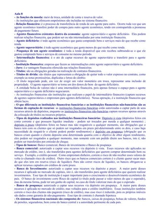 Aula 8
- As funções da moeda: meio de troca, unidade de conta e reserva de valor.
- As instituições que oferecem empréstimos são incluídas no sistema financeiro.
- Relação financeira: é o processo de transferência de renda de um agente para outro. Ocorre toda vez que um
agente econômico transfere poder de compra para outro agente econômico, tendo em contrapartida a promessa
de pagamento futuro.
- Agentes financeiros existentes dentro da economia: agente superavitário e agente deficitário. Eles podem
realizar relações financeira, que podem ser ou não intermediadas por uma instituição financeira.
- Agente deficitário: é todo agente econômico que gasta comprando bens e serviços mais do que recebe como
renda.
- Agente superavitário: é todo agente econômico que gasta menos do que recebe como renda.
- Poupança de um agente econômico: é toda a renda disponível que este recebeu subtraindo-se o que ele
gastou comprando bens e serviços de consumo no mesmo período.
- Intermediação financeira: é o ato de captar recursos do agente superavitário e transferir para o agente
deficitário.
- Instituição financeira: empresa que fazem as intermediações entre agente superavitário e agente deficitário.
- Juro: é a vantagem financeira oferecida nas relações financeiras.
- Títulos: são as obrigações geradas na realização de contratos financeiros.
- Títulos de dívida: são títulos que representam a obrigação de quitar todo o valor expresso no contrato, como
exemplo as notas promissórias, duplicatas e letras de câmbio.
- O título negociado pode, em vez de exigir um valor monetário em troca, representar uma inclusão de
propriedade. O agente superavitário se torna um dos donos do bem do agente deficitário.
- A entidade bolsa de valores não é uma intermediária financeira, pois apenas fornece o espaço para o agente
superavitário e o agente deficitário negociarem.
- As instituições financeiras são instituições que realizam o papel de intermediário financeiro (captam recursos
de agentes superavitários e emprestam para agentes deficitários). Nessa operação, é a instituição financeira que
obtém lucro.
- O que diferencia as instituições financeiras bancárias e as instituições financeiras não-bancárias são as
formas de captação de recursos: as instituições financeiras bancárias estão autorizadas a captar parte de seus
recursos através de depósitos, enquanto as instituições financeiras não-bancárias captam recursos apenas através
da colocação de títulos ou recursos próprios.
- Tipos de depósitos realizados nas instituições financeiras bancárias: Depósito à vista (depósitos feitos em
conta corrente e que possuem liquidez imediata – podem ser trocados por moeda a qualquer momento) ;
depósito à prazo (depósitos feitos no banco mas não resgatáveis a qualquer momento, são obrigações que o
banco tem com os clientes que só podem ser resgatados em prazo pré-determinado entre os dois, e caso haja
necessidade de resgatá-lo o cliente poderá perder rendimentos) e depósito em poupança (obrigação que os
bancos criam quando o cliente deposita uma determinada quantia com o objetivo de obter algum rendimento,
eles podem ser resgatados a qualquer momento, mas somente com um pedido direto aos bancos, isto é, não
podem ser transferidos por emissão de cheque.
- Tipos de bancos: Banco comercial, Banco de investimento e Banco de poupança
- Banco comercial: autorizado a captar seus recursos via depósito à vista. Esses recursos são aplicados no
mercado de crédito, isto é, são transferidos para agentes deficitários que querem comprar determinado bem ou
serviço. Exemplo, o crédito pessoal. Como emprestam dinheiro, correm o risco de não receber esses valores de
volta (o chamado risco de crédito). Outro risco que os bancos comerciais correm é o cliente querer sacar mais
do que eles tem em reserva (risco de liquidez). Para não correr riscos de liquidez, os bancos obrigam-se a
aplicar recursos captados em créditos de curto prazo.
- Banco de Investimento: autorizado a captar seus recursos via depósito a prazo. A maior parte desses
recursos é aplicada no mercado de capitais, isto é, são transferidos para agente deficitários que querem realizar
investimentos. Esse tipo de instituição é super importante para o crescimento e desenvolvimento econômico do
país. O banco de investimento corre Risco de capital (o título pode passar a valer menos do que o esperado),
mas da mesma forma, pode ter um ganho de capital, no caso do título valorizar mais do que o esperado.
- Banco de poupança: autorizado a captar seus recursos via depósito em poupança. A maior parte desses
recursos é aplicada no mercado de crédito, mas voltados para o crédito imobiliário. Essas instituições também
correm o risco dos clientes não pagarem (risco de crédito), mas esse risco é reduzido, pois os próprios imóveis
são dados como garantia de não-pagamento. Esse tipo de contrato é chamado hipoteca.
- Os sistemas financeiros nacionais são compostos de: bancos, caixas de poupança, bolsas de valores, fundos
de pensões, seguradoras, bem como do banco central e a autoridade pertinente de cada país.
 