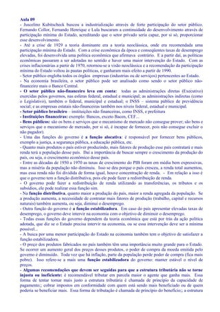Aula 09
- Juscelino Kubitscheck buscou a industrialização através de forte participação do setor público.
Fernando Collor, Fernando Henrique e Lula buscaram a continuidade do desenvolvimento através de
participação mínima do Estado, acreditando que o setor privado seria capaz, por si só, proporcionar
esse desenvolvimento.
- Até a crise de 1929 a teoria dominante era a teoria neoclássica, onde era recomendada uma
participação mínima do Estado. Com a crise econômica da época e conseqüentes taxas de desemprego
elevadas, foi desenvolvida uma política econômica que afirmava contrário. E a partir daí, as políticas
econômicas passaram a ser adotadas no sentido e haver uma maior intervenção do Estado. Com as
crises inflacionárias a partir de 1970, retornou-se a visão neoclássica e a recomendação da participação
mínima do Estado voltou às pautas políticas, e ganharam mais efeito a partir de 1990.
- Setor público engloba todos os órgãos empresas (industrias ou de serviços) pertencentes ao Estado.
- Na economia brasileira, o setor público pode ser analisado como sendo o setor público não-
financeiro mais o Banco Central.
- O setor público não-financeiro leva em conta: todas as administrações diretas (Executivo)
exercidas pelos governos, nas esferas federal, estadual e municipal; as administrações indiretas (como
o Legislativo), também o federal, municipal e estadual; o INSS – sistema público de previdência
social; e as empresas estatais não-financeiras também nos níveis federal, estadual e municipal.
- Setor público brasileiro – instituições não financeiras, como INSS, e prefeitura
- Instituições financeiras: exemplo: Bancos, exceto Bacen, CEF...
- Bens públicos: são os bens e serviços que o mecanismo de mercado não consegue prover; são bens e
serviços que o mecanismo de mercado, por si só, é incapaz de fornecer, pois não consegue excluir o
não pagador).
- Uma das funções do governo é a função alocativa: é responsável por fornecer bens públicos,
exemplo a justiça, a segurança pública, a educação pública, etc.
- Quanto mais produtos o país estiver produzindo, mais fatores de produção esse país contratará e mais
renda terá a população desse país. Daí a importância de buscar sempre o crescimento da produção do
país, ou seja, o crescimento econômico desse país.
- Entre as décadas de 1950 a 1970 as taxas de crescimento do PIB foram em média bem expressivas,
mas a miséria da população não diminuiu. Isso se deu porque o país cresceu, a renda total aumentou,
mas essa renda não foi dividida de forma igual, houve concentração de renda. - Em relação a isso é
que o governo tem a função distributiva, pois ele pode fazer a redistribuição de renda.
- O governo pode fazer a redistribuição de renda utilizando as transferências, os tributos e os
subsídios, ele pode realizar essa função sim.
- Na função distributiva, quanto maior a produção do país, maior a renda agregada da população. Se
a produção aumenta, a necessidade de contratar mais fatores de produção (trabalho, capital e recursos
naturais) também aumenta, ou seja, diminui o desemprego.
- Outra função do governo é a função estabilizadora. Em caso do país apresentar elevadas taxas de
desemprego, o governo deve intervir na economia com o objetivo de diminuir o desemprego.
- Todas essas funções do governo dependem da teoria econômica que está por trás da ação política
adotada, que diz se o Estado precisa intervir na economia, ou se essa intervenção deve ser a mínima
possível...
- A busca por uma menor participação do Estado na economia também tem o objetivo de satisfazer a
função estabilizadora.
- O preço dos produtos fabricados no país também têm uma importância muito grande para o Estado.
Se ocorrer um aumento geral dos preços desses produtos, o poder de compra da moeda emitida pelo
governo é diminuído. Toda vez que há inflação, parte da população perde poder de compra (fica mais
pobre). Isso refere-se a mais uma função estabilizadora do governo: manter estável o nível de
preços.
- Algumas recomendações que devem ser seguidas para que a estrutura tributária não se torne
injusta ou ineficiente: é recomendável tributar em parcela maior o agente que ganha mais. Essa
forma de tentar tornar mais justo a estrutura tributária é chamada de princípio da capacidade de
pagamento;; cobrar impostos em conformidade com quem está sendo mais beneficiado ou de quem
poderia se beneficiar mais. Essa forma de tributação é chamada de princípio do benefício;; a estrutura
 
