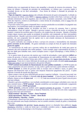 tributária deve ser organizada de forma a não atrapalhar a alocação de recursos da economia. Essa
forma de tributar é chamada de princípio da neutralidade;; os tributos que o governo impõe à
sociedade devem ser de fácil arrecadação. Essa forma de tributar é chamada de princípio da
simplicidade.
- Tipos de impostos: impostos diretos (são cobrados diretamente de quem está pagando, é cobrado na
finte emissora do tributo, como IRRF) e impostos indiretos (incidem sobre bens e serviços e não são
cobrados diretamente da fonte pagadora, mas sim sobre um produto consumido, como ICMS e IPI).
Além dos impostos, existem as contribuições e outras formas de arrecadação, como as taxas (taxa de
incêndio, por exemplo).
- O governo realiza seus gastos comprando bens e serviços produzidos na sociedade e/ou pagando seus
funcionários, e/ou transferindo renda e/ou dando subsídios.
- Os bens e serviços podem ser divididos em bens e serviços de consumo, bens e serviços
intermediários e bens de capital. Quando o governo compra a merenda da escola, os remédios do
hospital, o material do escritório para o Executivo, ele compra bens de consumo. Quando a Petrobrás
compra algum insumo para ajudar na produção do petróleo, está comprando um bem intermediário
(matéria-prima). Quando o governo constrói um hospital, uma estrada, uma escola, uma plataforma de
petróleo, ele está comprando bem de capital, isto é, está criando estruturas de funcionamento a
sociedade para períodos seguintes.
- Os gastos realizados nas compras de bens e serviços de consumo e intermediários são chamados
gastos correntes ou de custeios. Os gastos realizados na compra de bens de capital são chamados
gastos de capital.
- As transferências de renda que o governo realiza são as transferências de renda para quem no
momento não está recebendo uma renda qualquer. Como exemplo, paga a aposentadoria de quem já
não tem idade para trabalhar mais, outros exemplos temos o seguro desemprego, o bolsa família, o
bolsa escola...
- Se os gastos totais do governo são maiores que o total de arrecadação, o país apresenta déficit nas
contas do governo, e haverá a necessidade de financiamento do setor público (NFSP). O governo,
nessa situação, precisa arrumar formas para cobrir o déficit, como lançar títulos da dívida, ou pegar
empréstimos. Como ele é o único fabricante de moeda que circula no país, ele pode emitir moeda para
fechar suas contas (o que necessariamente, não geraria inflação).
- NFSP nominal (necessidade de financiamento do setor público nominal): é a NFSP levando em
conta o pagamento com juros nominais, ou seja, inclui o ganho real mais a parte referente à inflação.
- NFSP nominal: as contas do governo serão as receitas com os tributos e taxas, os gastos com
despesas não-financeiras mais os gastos com despesas financeiras (pagamento dos juros). A parte
referente à emissão de moeda não paga juros.
- Quase sempre a taxa de juros oferecida pelo governo é superior à inflação. A taxa de juros total, isto
é, levando em conta a inflação, é chamada taxa de juros nominal. A taxa de juros, excluindo-se a
inflação, chama-se taxa de juros real. → i = r + Π onde taxa nominal de juros é igual a taxa de juros
real mais inflação.
- Quando o governo contabiliza o seu resultado considerando os juros pagos calculados com a taxa de
juros nominal temos a NFSP nominal. Quando contabiliza seu resultado considerando o pagamento
de juros reais, temos a NFSP operacional.
- NFSP primária, conhecida também como superávit primário do governo: É quando as contas
públicas são contabilizadas excluindo as despesas financeiras, isto é, não leva em conta o pagamento
de juros (nem reais nem nominais).
- NFSP nominal = Receitas – Gastos – Juros Nominais
- NFSP operacional = Receitas – Gastos – Juros Reais
- NFSP primária = Receitas – Gastos
- Ultimamente o Brasil tem feito uma redistribuição de renda do trabalhador para o sistema financeiro.
Ele está realizando uma função distributiva, mas no sentido contrário, tirando do pobre e transferindo
para o rico.
- Funções econômicas do governo: função alocativa (prover os chamados bens públicos); função
distributiva (distribuir a renda de forma que a sociedade considere justa); e função estabilizadora
(buscar baixo nível de desemprego e nível de preços controlado).
 