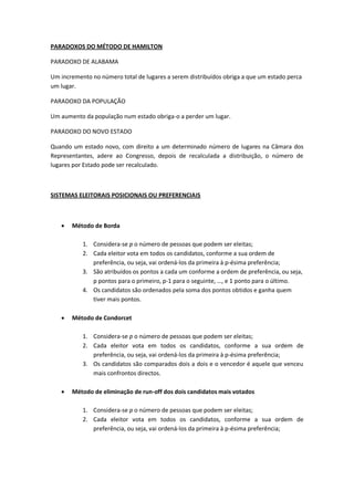 PARADOXOS DO MÉTODO DE HAMILTON
PARADOXO DE ALABAMA
Um incremento no número total de lugares a serem distribuídos obriga a que um estado perca
um lugar.
PARADOXO DA POPULAÇÃO
Um aumento da população num estado obriga-o a perder um lugar.
PARADOXO DO NOVO ESTADO
Quando um estado novo, com direito a um determinado número de lugares na Câmara dos
Representantes, adere ao Congresso, depois de recalculada a distribuição, o número de
lugares por Estado pode ser recalculado.
SISTEMAS ELEITORAIS POSICIONAIS OU PREFERENCIAIS
 Método de Borda
1. Considera-se p o número de pessoas que podem ser eleitas;
2. Cada eleitor vota em todos os candidatos, conforme a sua ordem de
preferência, ou seja, vai ordená-los da primeira à p-ésima preferência;
3. São atribuídos os pontos a cada um conforme a ordem de preferência, ou seja,
p pontos para o primeiro, p-1 para o seguinte, …, e 1 ponto para o último.
4. Os candidatos são ordenados pela soma dos pontos obtidos e ganha quem
tiver mais pontos.
 Método de Condorcet
1. Considera-se p o número de pessoas que podem ser eleitas;
2. Cada eleitor vota em todos os candidatos, conforme a sua ordem de
preferência, ou seja, vai ordená-los da primeira à p-ésima preferência;
3. Os candidatos são comparados dois a dois e o vencedor é aquele que venceu
mais confrontos directos.
 Método de eliminação de run-off dos dois candidatos mais votados
1. Considera-se p o número de pessoas que podem ser eleitas;
2. Cada eleitor vota em todos os candidatos, conforme a sua ordem de
preferência, ou seja, vai ordená-los da primeira à p-ésima preferência;
 