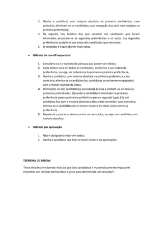 3. Ganha o candidato com maioria absoluta na primeira preferência; caso
contrário, eliminam-se os candidatos, com excepção dos dois mais votados na
primeira preferência;
4. De seguida, nos boletins dos que votaram nos candidatos que foram
eliminados procuram-se as segundas preferências e os votos das segundas
preferências juntam-se aos votos dos candidatos que restaram;
5. O vencedor é o que obtiver mais votos.
 Método de run-off sequencial
1. Considera-se p o número de pessoas que podem ser eleitas;
2. Cada eleitor vota em todos os candidatos, conforme a sua ordem de
preferência, ou seja, vai ordená-los da primeira à p-ésima preferência;
3. Ganha o candidato com maioria absoluta na primeira preferência; caso
contrário, elimina-se o candidato (ou candidatos se estiverem empatados)
com o menor número de votos.
4. Elimina(m)-se o(s) candidato(s) excluído(s) da lista e contam-se de novo as
primeiras preferências. (Quando o candidato é eliminado na primeira
preferência passa a primeira preferência para o segundo lugar.) Se um
candidato fica com a maioria absoluta é declarado vencedor; caso contrário,
elimina-se o candidato com o menor número de votos como primeira
preferência.
5. Repete-se o processo até encontrar um vencedor, ou seja, um candidato com
maioria absoluta.
 Método por aprovação
1. Não é obrigatório votar em todos;
2. Ganha o candidato que tiver o maior número de aprovações.
TEOREMA DE ARROW
“Para eleições envolvendo mais do que dois candidatos é matematicamente impossível
encontrar um método democrático e justo para determinar um vencedor”.
 