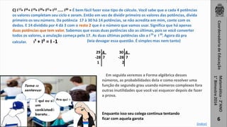 6 
17 18 19 20 21 22 30 
C) I + I + I + I + I + I ..... I = É bem fácil fazer esse tipo de cálculo. Você sabe que a cada 4 potências 
os valores completam seu ciclo e zeram. Então em vez de dividir primeiro os valores das potências, divida 
primeiro os seu número. Da potência 17 à 30 há 14 potências, se não acredita em mim, conte com os 
dedos. E 14 dividido por 4 dá 3 com o resto 2 que é o número que vamos usar. Significa que há apenas 
duas potências que tem valor. Sabemos que essas duas potências são as últimas, pois se você converter 
todos os valores, a anulação começa pelo 17. As duas últimas potências são a I e I . Agora dá pra 
calcular. I¹ + I² = I -1 
Toma 50 
sentavus! 
É qui eu sô 
um 
conkistadô 
baratu... 
Pra quê ? 
29 30 
(leia devagar essa questão. É simples mas nem tanto) 
29 4 
-28 7 
1 
30 4 
-28 7 
2 
Em seguida veremos a Forma algébrica desses 
números, as probabilidades dela e como resolver uma 
função de segundo grau usando números complexos fora 
outras inutilidades que você vai esquecer depois de fazer 
a prova. 
[índice] 
Enquanto isso seu colega continua tentando 
ficar com aquela garota 
 