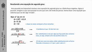 Coordenadoria de Educação 
Matemática - 2°ANO 
1° Bimestre 2014 
7 
Resolvendo uma equação de segundo grau: 
Ano passado era impossível resolver uma equação de segundo grau se o Delta fosse negativo. Agora é 
possível. Imagine o que será possível no ano que vem. Dá medo de pensar. Vamos fazer uma equação que 
sabemos que vai dar algo ‘errado’: 
f(x)= x² -2x +4 = 0 
Δ = (-2)² - 4.1.4 
Δ = 4 -16 
Δ = -12 e daqui as coisas começam a ficar estranhas 
x = -(-2) ± √-12 
2.1 
x = 2 ± √12 .√-1 
2 
O problema é que -12 não tem raiz 
Daí substituímos a raiz por algo que faça parte dos números 
reais, ou seja, sempre uma raiz positiva vezes √-1 
x = 2 ± √2².3 .i 
2 
12 não tem uma raiz exata, então substituímos ele na forma 
fatorada e trocamos o √-1 por i, pois i vale √-1 
 