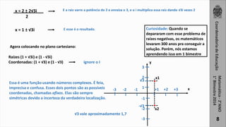 3 
2 
1 
8 
x = 2 ± 2√3i 
2 
E a raiz varre a potência do 2 e enraíza o 3, e o i multiplica essa raiz dando √3i vezes 2 
x = 1 ± √3i E esse é o resultado. 
Agora colocando no plano cartesiano: 
Raízes (1 + √3i) e (1 - √3i) 
Coordenadas: (1 + √3) e (1 - √3) ignore o I 
-3 -2 -1 +1 +2 +3 
-1 
-√3 
-2 
-3 
. 
. 
√3 
x1 
x2 
Essa é uma função usando números complexos. É feia, 
imprecisa e confusa. Esses dois pontos são as possíveis 
coordenadas, chamadas afixos. Elas são sempre 
simétricas devido a incerteza da verdadeira localização. 
√3 vale aproximadamente 1,7 
Curiosidade: Quando se 
depararam com esse problema de 
raízes negativas, os matemáticos 
levaram 300 anos pra conseguir a 
solução. Porém, nós estamos 
aprendendo isso em 1 bimestre 
y 
x 
 
