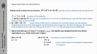 Coordenadoria de Educação 
Matemática - 2°ANO 
1° Bimestre 2014 
9 
Agora vamos fazer um mais hardcore: 
Reduzir em ₵ (A MESMA COISA DO ANTERIOR) x³ + x² + x + 1= 0 aqui não se vai usar delta pois não é do tipo ax²+b+c 
x³ + x² + x + 1= 0 se coloca o x² em evidência 
x² (x+1) + 1(x+1) = 0 note que o x² só simplifica o x³ + x² e o x +1 é multiplicado por 1 pois este não muda o número 
inicial e o fatora ao mesmo tempo 
(x + 1)(x² +1) = 0 já que ambos os lados tem x+1, colocamos ele como fator comum, mas não podemos 
simplesmente nos livrar do x² então jogamos ele dentro desse conta no lugar de x. Por favor não diga que não entendeu, 
tente multiplicar esse (x + 1)(x² +1) e verá que ele vai dar x³ + x² + x + 1. Tudo não passa de uma simplificação 
zero 
Agora você sabe que x+1 vezes x² +1 é igual a _____. Isso significa que obrigatoriamente uma dessas 
expressões é ____. Então vamos usar a lógica: 
Ou x +1 = 0 ou x² +1 = 0 Em ambos só é preciso descobrir o x 
x = - 1 x²= -1 
x = ± √-1 se usar ± nessa porque é uma equação de segundo grau 
x = ± i √-1 é igual a I 
zero 
 