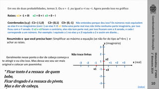 Coordenadoria de Educação 
Matemática - 2°ANO 
1° Bimestre 2014 
10 
Em vez de duas probabilidades, temos 3. Ou x = -1 ,ou igual a +i ou –i. Agora pondo isso no gráfico: 
Raízes: x1= -1 + 0i x2 = 0 + i x3 = 0 – i 
Coordenadas (x,y) : C1= (-1,0) C2= (0,1) C3= (0,-1) Não entendeu porque deu isso? Os números reais equivalem 
ao eixo X e os imaginários (com i ) ao eixo Y. O x1 tinha uma parte real mas não tinha nenhuma parte imaginária, por isso 
ficou com o Y zerado. O x2 e x3 foram o contrário, eles não tem parte real, por isso ficaram com o X zerado, e cada i 
corresponde a um número. Por exemplo: i equivale a 1 no eixo y e 2i equivale a 2 e assim em diante... 
Resumindo o que você precisa fazer: Simplificar ao máximo a equação (se não for do tipo ax²+b+c ) e 
achar as raízes. y (imaginário) 
3 
2 
-3 -2 -1 +1 +2 +3 . 
. 1 
. 
-1 
-2 
-3 
x1 
x2 
x3 
Não trace linhas 
Geralmente nesse ponto a dor de cabeça começa a 
te atingir e eu cito isso. Mas dessa vez vou ser mais 
original e colocar um poeminha: 
“ Ficar tonto é a ressaca de quem 
bebe, 
Ficar drogado é a ressaca do pivete, 
Mas a dor de cabeça, 
É a ressaca de um aluno do CEFET ” 
x (real) 
[índice] 
 