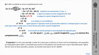 12 
Se i = 0 o resultado se torna completamente real: 
Ex: Z= (x-3i)(3+xi) = 3x +x²i -9i -3xi² 
= 3x + x²i -9i – 3x(-1) substitui-se novamente o i² por -1 
= 3x + x²i -9i +3x e agora se separa a parte imaginária da real 
3x+3x + x²i -9i se pega só a parte imaginária (com i) 
= x²i -9i 
(x²- 9)i e se coloca o i em evidência 
x² -9= 0 agora ignore o i (porque você só precisa dos valores) e coloque igual a zero pois 
você quer saber o valor que o x tem de ter para zerar a parte imaginária 
x²= 9 
x= ±√ 9 se usa mais ou menos porque é uma equação de segundo grau 
+3 -3 some 
x=±3 se x for igual a ___ou ___, a parte imaginária _____ e o número fica 
real 
completamente _____ 
O segredo é: se cair uma questão o valor de x para que o número se torne real ou imaginário, use equações 
ou inequações para saber o resultado que anule um dos fatores de acordo com o que a questão pede. Agora 
leia de novo as duas questões, porque já mandei você parar de ler rápido! 
[índice] 
 