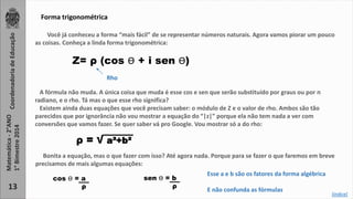 Coordenadoria de Educação 
Matemática - 2°ANO 
1° Bimestre 2014 
13 
Forma trigonométrica 
Você já conheceu a forma “mais fácil” de se representar números naturais. Agora vamos piorar um pouco 
as coisas. Conheça a linda forma trigonométrica: 
Z= ρ (cos ϴ + i sen ϴ) 
A fórmula não muda. A única coisa que muda é esse cos e sen que serão substituído por graus ou por ᴨ 
radiano, e o rho. Tá mas o que esse rho significa? 
Existem ainda duas equações que você precisam saber: o módulo de Z e o valor de rho. Ambos são tão 
parecidos que por ignorância não vou mostrar a equação do “|z|” porque ela não tem nada a ver com 
conversões que vamos fazer. Se quer saber vá pro Google. Vou mostrar só a do rho: 
ρ = √ a²+b² 
Bonita a equação, mas o que fazer com isso? Até agora nada. Porque para se fazer o que faremos em breve 
precisamos de mais algumas equações: 
cos ϴ = a 
ρ 
sen ϴ = b 
ρ 
Esse a e b são os fatores da forma algébrica 
E não confunda as fórmulas 
Rho 
[índice] 
 