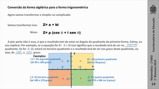 . 
Coordenadoria de Educação 
Matemática - 2°ANO 
1° Bimestre 2014 
14 
Conversão da forma algébrica para a forma trigonométrica 
Agora vamos transformar o simples no complicado: 
Vamos transformar isso: 
Nisso: 
Z= a + bi 
Z= ρ (cos ϴ + i sen ϴ) 
A pior parte não é essa, é que o resultado tem de estar no ângulo do quadrante da primeira forma. Calma, eu 
vou explicar. Por exemplo, se a equação for Z= -1 + 2i isso significa que o resultado terá de ser no ________ 
quadrante. Se for -1 -2i, estará no terceiro quadrante e o resultado terá de ser nos graus deste quadrante, ou 
seja, de _____ a _____ graus. 
. 
y 
2i 
. . 
(2 + 2i) primeiro quadrante 
(de 0 a 90 graus) 
x 
(-2 + 2i) segundo quadrante 
(de 90 a 180 graus) 
-2 +2 
-2i 
(-2 -2i) terceiro quadrante 
(de 180 a 270 graus) 
(2 -2i) quarto quadrante 
(de 270 a 360 ou 0 graus) 
segundo 
180 270 
Exemplos: 
 