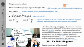 . 
agora se usa as fórmulas de seno e cosseno. E se vê qual ângulo do primeiro 
quadrante que o cosseno e o seno batem com esses dois resultados. 
Tá legal mas vamos calcular: 
*Passe para a forma polar (ou trigonométrica): (-1 -√3i) 
a= -1 e b = -√3 se checa os valores de a e b usando a fórmula algébrica dada 
ρ = √(-1)² + (-√3)² = √1+3= √4 = 2 usa-se a fórmula do p 
sen ϴ = -√3 
2 
Coordenadoria de Educação 
Matemática - 2°ANO 
1° Bimestre 2014 
15 
Se ficá 
cumigu ti 
façu isqueçer 
do Alex. 
Que Alex?! 
Aí tá vendu? Já 
isqueceu,,, 
Já dá pra ver que as coordenadas são do terceiro quadrante 
cos ϴ = -1 
2 
60◦ 
Se sabe que é o ângulo de ___ que dá esse seno e cosseno 
(só que positivos). Os ângulos se encontram negativos porque 
estão no ________ quadrante. Mal qual ângulo do terceiro 
quadrante equivale a 60 graus? Simples, cada quadrante tem 
90 graus. Você está no primeiro e quer ir pro terceiro, 
simplesmente multiplique ________ 90 graus 
pelos quadrantes que 
você vai passar e some com o grau que você tem: 
Se passa pelo segundo e terceiro quadrante 
terceiro 
90 . 2 + 60 = 240 graus 
Ele acha mesmo que vai ficar com ela? 
 