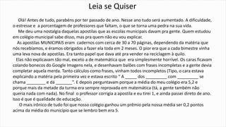 Leia se Quiser 
Olá! Antes de tudo, parabéns por ter passado de ano. Nesse ano tudo será aumentado. A dificuldade, 
o estresse e a porcentagem de professores que faltam, o que se torna uma pedra na sua vida. 
Me deu uma nostalgia daquelas apostilas que as escolas municipais davam pra gente. Quem estudou 
em colégio municipal sabe disso, mas pra quem não eu vou explicar. 
As apostilas MUNICIPAIS eram cadernos com cerca de 30 a 70 páginas, dependendo da matéria que 
nós recebíamos, e éramos obrigados a fazer ela toda em 2 meses. O pior era que a cada bimestre vinha 
uma leva nova de apostilas. Era tanto papel que dava até pra vender na reciclagem à quilo. 
Elas não explicavam tão mal, exceto a de matemática que era simplesmente horrível. Os caras ficavam 
colando bonecos do Google Imagens nela, e desenhavam balões com frases incompletas e a gente devia 
completar aquela merda. Tanto cálculos como frases, vinham todos incompletos (Tipo, o cara estava 
explicando a matéria pela primeira vez e estava escrito “ A _____ dos _________ com _________ se 
chama ________ e dá _______”. E depois perguntavam porque a média do meu colégio era 5,2 e 
porque mais da metade da turma era sempre reprovada em matemática (tá, a gente também não 
queria nada com nada). No final o professor corrigia a apostila e eu tirei 1, e ainda passei direto de ano. 
Isso é que é qualidade de educação. 
O mais irônico de tudo foi que nosso colégio ganhou um prêmio pela nossa média ser 0,2 pontos 
acima da média do município que se lembro bem era 5. 
 