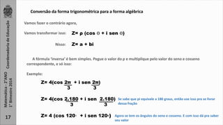 Coordenadoria de Educação 
Matemática - 2°ANO 
1° Bimestre 2014 
17 
Conversão da forma trigonométrica para a forma algébrica 
Vamos fazer o contrário agora, 
Vamos transformar isso: Z = ρ (cos ϴ + i sen ϴ) 
Nisso: Z= a + bi 
A fórmula ‘inversa’ é bem simples. Pegue o valor do ρ e multiplique pelo valor do seno e cosseno 
correspondente, e só isso: 
Exemplo: 
Z= 4(cos 2π + i sen 2π) 
3 3 
Z= 4(cos 2.180 + i sen 2.180) 
3 3 
Z= 4 (cos 120◦ + i sen 120◦) 
Se sabe que pi equivale a 180 graus, então use isso pra se livrar 
dessa fração 
Agora se tem os ângulos do seno e cosseno. E com isso dá pra saber 
seu valor 
 