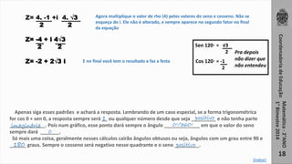 Coordenadoria de Educação 
Matemática - 2°ANO 
1° Bimestre 2014 
18 
Z= 4. -1 +i 4. √3 
2 2 
Z= -4 + i 4√3 
2 2 
Z= -2 + 2√3 i 
Agora multiplique o valor de rho (4) pelos valores do seno e cosseno. Não se 
esqueça do i. Ele não é alterado, e sempre aparece no segundo fator no final 
da equação 
E no final você tem o resultado e faz a festa 
Sen 120◦ = √3 
Apenas siga esses padrões e achará a resposta. Lembrando de um caso especial, se a forma trigonométrica 
for cos 0 + sen 0, a resposta sempre será __ 1 ou qualquer número desde que seja _________ positivo 
e não tenha parte 
_____________. imaginária Pois num gráfico, esse ponto dará sempre o ângulo _____________ 0◦/360◦ 
em que o valor do seno 
sempre dará _______. 
0 
Só mais uma coisa, geralmente nesses cálculos cairão ângulos obtusos ou seja, ângulos com um grau entre 90 e 
______ graus. Sempre o cosseno será negativo nesse quadrante e o seno _________. 
180 positivo 
2 
Cos 120◦ = -1 
2 
Pra depois 
não dizer que 
não entendeu 
[índice] 
 