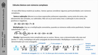 Soma e subtração: Mesmo se as duas expressões estiverem separadas, numa conta de soma, elas 
obviamente são somadas, ou subtraídas. Não sei se já você notou mas a subtração é uma soma de 
positivos e negativos. 
(3 – 2i) + (4 + 5i) = 7 + 3i 
2 (3 – 2i) -3 (4 + 5i) = 6 – 4i – 12 – 15i = -6 -19i 
2i = 2i . 1 - 3i = 2i - 6i² = 2i + 6 = 6 + 2i = 3 + 1i 
1+ 3i 1+ 3i 1 - 3i 1² - (3i)² 1- 9i² 10 5 5 
Coordenadoria de Educação 
Matemática - 2°ANO 
1° Bimestre 2014 
19 
Cálculos básicos com números complexos 
O mais difícil dessa matéria já acabou. Vamos apenas considerar algumas particularidades com números 
complexos. 
Multiplicação: Usa-se a multiplicação comutativa, quando os números estão entre parêntesis. Sempre 
substituindo I² por -1. 
Divisão: Ligeiramente mais complicado que os outros. Nesse, caso o denominador não seja real 
(tenha “i” nele), multiplique ele pelo conjugado do denominador. Multiplique o numerador e o 
denominador por esse conjugado. 
conjugado i² vira sempre -1 
Sempre 
separe a parte 
real da 
imaginária 
Fórmula do conjugado |z| = a – bi . Eu disse que não ia mostrar, mas mudei de ideia [índice] 
 