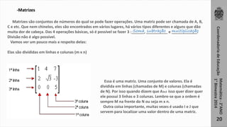 Coordenadoria de Educação 
Matemática - 2°ANO 
1° Bimestre 2014 
20 
-Matrizes 
Matrizes são conjuntos de números do qual se pode fazer operações. Uma matriz pode ser chamada de A, B, 
C e etc. Que nem chinelos, eles são encontrados em vários lugares, há vários tipos diferentes e alguns que dão 
muita dor de cabeça. Das 4 operações básicas, só é possível se fazer 3 :______, __________ e ____________. 
Divisão não é algo possível. 
Vamos ver um pouco mais a respeito delas: 
Elas são divididas em linhas e colunas (m x n) 
Soma subtração multiplicação 
Essa é uma matriz. Uma conjunto de valores. Ela é 
dividida em linhas (chamadas de M) e colunas (chamadas 
de N). Por isso quando dizem que A3x3 isso quer dizer quer 
ele possui 3 linhas e 3 colunas. Lembre-se que a ordem é 
sempre M na frente do N ou seja m x n. 
Outra coisa importante, muitas vezes é usado I e J que 
servem para localizar uma valor dentro de uma matriz. 
 