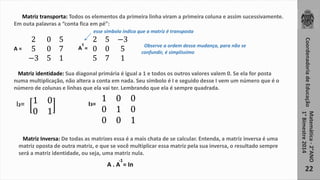 Coordenadoria de Educação 
Matemática - 2°ANO 
1° Bimestre 2014 
22 
Matriz transporta: Todos os elementos da primeira linha viram a primeira coluna e assim sucessivamente. 
Em outa palavras a “conta fica em pé”: 
2 0 5 
5 0 7 
−3 5 1 
t 
A = A = 
esse símbolo indica que a matriz é transposta 
2 5 −3 
0 0 5 
5 7 1 
Observe a ordem dessa mudança, para não se 
confundir, é simplíssimo 
Matriz identidade: Sua diagonal primária é igual a 1 e todos os outros valores valem 0. Se ela for posta 
numa multiplicação, não altera a conta em nada. Seu símbolo é I e seguido desse I vem um número que é o 
número de colunas e linhas que ela vai ter. Lembrando que ela é sempre quadrada. 
1 0 
0 1 
I2= I3= 
1 0 0 
0 1 0 
0 0 1 
Matriz Inversa: De todas as matrizes essa é a mais chata de se calcular. Entenda, a matriz inversa é uma 
matriz oposta de outra matriz, e que se você multiplicar essa matriz pela sua inversa, o resultado sempre 
será a matriz identidade, ou seja, uma matriz nula. 
-1 
A . A = In 
 
