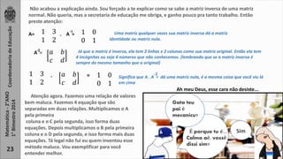 Coordenadoria de Educação 
Matemática - 2°ANO 
1° Bimestre 2014 
23 
Não acabou a explicação ainda. Sou forçado a te explicar como se sabe a matriz inversa de uma matriz 
normal. Não queria, mas a secretaria de educação me obriga, e ganho pouco pra tanto trabalho. Então 
preste atenção: 
A= 1 3 . A = 
1 2 
1 0 
0 1 
Uma matriz qualquer vezes sua matriz inversa dá a matriz 
identidade ou matriz nula. 
-1 
-1 Já que a matriz é inversa, ela tem 2 linhas e 2 colunas como sua matriz original. Então ela tem 
A = 푎 푏 
푐 푑 
4 incógnitas ou seja 4 números que não conhecemos. (lembrando que se a matriz inversa é 
sempre do mesmo tamanho que a original) 
1 3 
1 2 
푎 푏 
푐 푑 
1 0 
0 1 
. = Significa que A . A = dá uma matriz nula, é a mesma coisa que você viu lá 
em cima 
-1 
Atenção agora. Fazemos uma relação de valores 
bem maluca. Fazemos 4 equação que são 
separadas em duas relações. Multiplicamos o A 
pela primeira 
coluna e o C pela segunda, isso forma duas 
equações. Depois multiplicamos o B pela primeira 
coluna e o D pela segunda, e isso forma mais duas 
equações. Tá legal não fui eu quem inventou esse 
método maluco. Vou exemplificar para você 
entender melhor. 
Ah meu Deus, esse cara não desiste... 
Gata teu 
pai é 
mecanicu? 
É porque tu é.... Sim 
Calma aê, vossê 
dissi sim? 
 