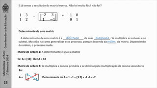 Coordenadoria de Educação 
Matemática - 2°ANO 
1° Bimestre 2014 
25 
E já temos o resultado da matriz inversa. Não foi muito fácil não foi? 
1 3 
1 2 
−2 3 
1 −1 
. = 1 0 
0 1 
Determinante de uma matriz 
diferença diagonais 
A determinante de uma matriz é a ______________ de suas ___________. Se multiplica as colunas e se 
subtrai. Mas não há como generalizar esse processo, porque dependa da ______ da matriz. Dependendo 
da ordem, o processo muda. 
Matriz de ordem 1: A determinante é igual a matriz 
Ex: A = [10] Det A = 10 
ordem 
Matriz de ordem 2: Se multiplica a coluna primária e se diminui pela multiplicação da coluna secundária 
1 2 
3 −1 
Ex: 
A = Determinante de A = 1. -1 – (3.2) = -1 -6 = -7 
 