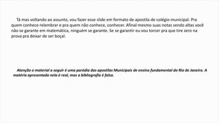 Tá mas voltando ao assunto, vou fazer esse slide em formato de apostila de colégio municipal. Pra 
quem conhece relembrar e pra quem não conhece, conhecer. Afinal mesmo suas notas sendo altas você 
não se garante em matemática, ninguém se garante. Se se garantir eu vou torcer pra que tire zero na 
prova pra deixar de ser boçal. 
Atenção o material a seguir é uma paródia das apostilas Municipais de ensino fundamental do Rio de Janeiro. A 
matéria apresentada nela é real, mas a bibliografia é falsa. 
 