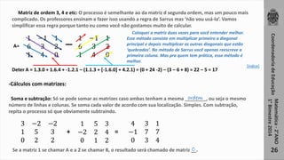 1 −1 1 
6 3 2 
1 4 0 
Coordenadoria de Educação 
Matemática - 2°ANO 
1° Bimestre 2014 
26 
Matriz de ordem 3, 4 e etc: O processo é semelhante ao da matriz d segunda ordem, mas um pouco mais 
complicado. Os professores ensinam a fazer isso usando a regra de Sarrus mas ‘não vou usá-la’. Vamos 
simplificar essa regra porque tanto eu como você não gostamos muito de calcular. 
1 −1 1 
6 3 2 
1 4 0 
A= 
Coloquei a matriz duas vezes para você entender melhor. 
Esse método consiste em multiplicar primeiro a diagonal 
principal e depois multiplicar as outras diagonais que estão 
‘quebradas’. No método de Sarrus você apenas reescreve a 
primeira coluna. Mas pra quem tem prática, esse método é 
melhor. 
Deter A = 1.3.0 + 1.6.4 + -1.2.1 – (1.1.3 + [-1.6.0] + 4.2.1) = (0 + 24 -2) – (3 – 6 + 8) = 22 – 5 = 17 
-Cálculos com matrizes: 
ordem 
Soma e subtração: Só se pode somar as matrizes caso ambas tenham a mesma ________, ou seja o mesmo 
número de linhas e colunas. Se soma cada valor de acordo com sua localização. Simples. Com subtração, 
repita o processo só que obviamente subtraindo. 
3 −2 −2 
1 5 3 
0 2 2 
1 5 3 
−2 2 4 
0 1 2 
+ = 
4 3 1 
−1 7 7 
0 3 4 
C 
Se a matriz 1 se chamar A e a 2 se chamar B, o resultado será chamado de matriz __. 
[índice] 
 