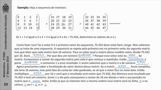 Coordenadoria de Educação 
Matemática - 2°ANO 
1° Bimestre 2014 
29 
Exemplo: Veja a sequencia de matrizes: 
0 1 2 3 
4 5 6 7 
8 9 10 11 
12 13 14 15 
16 17 18 19 
20 21 22 23 
24 25 26 27 
28 29 30 31 
32 33 34 35 
36 37 38 39 
40 41 42 43 
44 45 46 47 
, , .......... 
Se 1 + 1 é igual a 2 e 2 + 2 é igual a 4 e Aij = 75.432, determine os valores de a e j 
Como fazer isso? Se o vetor 0 é o primeiro vetor da sequencia, 75.432 deve estar bem ,longe. Mas sabemos 
que se trata de uma sequencia. A sequencia se repete pela primeira vez no primeiro vetor da segunda matriz. 
Isso que dizer que cada matriz tem 16 vetores. Para se saber qual a matriz desse maldito vetor, divida 75.432 
por 16. Dará __________. 4714,5 . Por que deu um número quebrado _________ ? Porque esse vetor está no _______ meio 
da 
matriz. Começamos a contar da segunda matriz pois nela é que começa a repetição. Então ___________ ignoramos 
a 
parte ____________ quebrada e somamos 1 a esse resultado. E assim sabemos que a matriz é a de número ________. 
4715 
Agora precisamos saber a localização do vetor dentro dessa matriz. Se a matriz __________ 4715 
fosse completa, 
ela teria 16 vetores, mas pelo fato da conta ter sido quebrada, se vê que o vetor fica no meio dela. Então 
multiplique __________ 4715 
por 16 e verá que o resultado será maior que 75.432. Daí diminua esse resultado por 
75.432 e terá um número. Some 1 a ele pois começamos a contar do 16 em diante e terá a sua posição na 
matriz que o _______ nono vetor. Então já que as matrizes tem a mesma ordem essa matriz será na linha __ 3 
e na 
coluna __ ou I = __ e J= __ 
1 3 1 
 