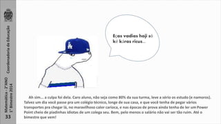 Matemática - 2°ANO Coordenadoria de Educação 
1° Bimestre 2014 
33 
Eças vadias hoji só 
ké káras ricus... 
Ah sim... a culpa foi dela. Caro aluno, não seja como 80% da sua turma, leve a sério os estudo (e namoros). 
Talvez um dia você passe pra um colégio técnico, longe de sua casa, e que você tenha de pegar vários 
transportes pra chegar lá, no maravilhoso calor carioca, e nas épocas de prova ainda tenha de ler um Power 
Point cheio de piadinhas idiotas de um colega seu. Bem, pelo menos o salário não vai ser tão ruim. Até o 
bimestre que vem! 
 