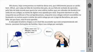 Olá alunos, hoje começaremos as matérias desse ano, que infelizmente poucos se sairão 
bem. Afinal , por culpa da falta de incentivo dos pais, da sua falta de vontade de aprender, 
pelo fato de todo mundo que queria ter uma salário melhor que um cobrador de Kombi já ter 
saído do seu colégio, eu tenho de digitar essa apostila pra você. Enquanto dormem na sala, 
enquanto seu professor e fica corrigindo provas, enquanto seus colegas entram escondidos no 
facebook e os outros usam o celular do outro colega pra ver o jogo do Barcelona, por pura 
falta do que fazer, você lê essa apostila. 
A educação brasileira chegou a um nível tão assustador que está comprometendo até 
futuras possíveis formações de famílias. Veja o seu colega por exemplo: 
Coordenadoria de Educação 
Matemática - 2°ANO 
1° Bimestre 2014 
http://www.naoleiaissoseuanimal.com.br 
http://www.xalala.gov.br 
Gata, vossê não é u 
Pikachu, mas eu 
escôlio vossê... Hãn?!! 
2 [índice] 
 