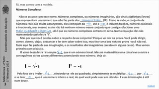 Tá, mas vamos com a matéria. 
Coordenadoria de Educação 
Matemática - 2°ANO 
1° Bimestre 2014 
3 
Números Complexos 
Não se assuste com esse nome. Números complexos, ou números imaginários, são sinais algébricos (letras) 
que representam um número que não faz parte dos _______________ Números Reais 
(lR). Como se sabe, o conjunto de 
números reais são muito abrangentes, eles começam do ____ -∞ até o +∞ 
____ e incluem frações, números racionais 
e irracionais, mas mesmo assim não há nenhum número nesse conjunto que consiga solucionar uma 
________________________. Raiz quadrada Negativa 
Aí é que os números complexos entram em cena. Numa equação eles são 
representados pela letra “I”. 
Mas por que você precisa saber a respeito desse conjunto? Porque vai cair na prova. Você pode dirigir, 
comer, dormir, viajar, descansar e ler sem saber sobre isso, mas tirar uma boa nota na prova você não vai. 
Tudo aqui faz parte da sua imaginação, e os resultados são imaginários (exceto em alguns casos). Mas vamos 
primeiro com o básico. 
√-1 
O valor dessa letra I é sempre ____ que é um número irreal. Mas na matemática uma coisa leva a outra e 
conseguimos vários valores diferentes potenciando esse número. Veja só: 
I = √-1 I² = -1 
√-1 √-1 √-1 
Pelo fato de o I valer ______ , elevando-se ele ao quadrado, simplesmente se multiplica _______ por _______ 
e se tem ______ -1 
que é um número inteiro e real, do qual você pode usar em cálculos. E essa informação é útil 
num dever. 
[índice] 
 