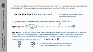 Coordenadoria de Educação 
Matemática - 2°ANO 
1° Bimestre 2014 
5 
Por que é útil saber esses valores? Mesmo que não caia na prova é preciso para se saber os expoentes 
dessa incógnita. Pois existem algumas questões que caem com isso. Vou dar um exemplo: 
I⁰+ I¹+ I² + I³ = 1 + I + -1 + -I = 0 A conta zera pois coloquei todos 
os valores da constante 
1) Agora que você já entendeu muito, faça alguns exercícios e erre: 
Pois I² vale -1 
A) (I⁰ + I¹)(I²+ I³)= (1 + I)(-1 + -I) = -1 -I -I -I² = -1 -2I –(-1) = -1 -2I +1 = -2i 
B) I 9 + I 999937 
= Deixa eu explicar essa: Você sabe que essas potências são constantes. Elas se repetem 
a cada 4 potência pois começa no 0 e termina na terceira potencia. Então para evitar calcular essas 
potências malucas, simplesmente divida elas por 4 e leve em conta o resto da conta que será um 
número entre 0 (se não tiver resto) e 3. I¹ + I¹ = I + I = 2i 
9 4 
-8 2 
1 
37 4 
-36 9 
1 
Quando se divide um número de muitos dígitos 
por 4, apenas leve em conta seus dois últimos 
 