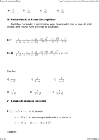 a) b) c) d)
20- Racionalização de Expressões Algébricas
Multiplica numerador e denominador pelo denominador com o sinal do meio
trocado, para resultar numa diferença de quadrados.
Ex.1)
Ex. 2)
Resolver :
a) b) c)
d) e) f)
21- Solução de Equações Irracionais
Ex.1) ® isola a raiz
® eleva ao quadrado ambos os membros
® ®
Resolver:
Resumo de Matemática Básica http://www.professorfenelon.com/logico/teoria/matbas.htm
11 de 14 05/09/2012 22:46
 