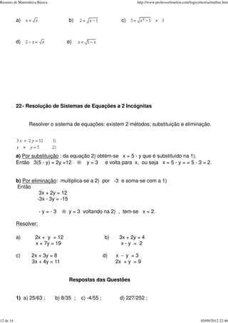 a) b) c)
d) e)
22- Resolução de Sistemas de Equações a 2 Incógnitas
Resolver o sistema de equações: existem 2 métodos; substituição e eliminação.
a) Por substituição : da equação 2) obtém-se x = 5 - y que é substituído na 1).
Então 3(5 - y) + 2y =12 ® y = 3 e volta para x, ou seja x = 5 - y = = 5 - 3 = 2.
b) Por eliminação: multiplica-se a 2) por -3 e soma-se com a 1)
Então
3x + 2y = 12
-3x - 3y = -15
- y = - 3 ® y = 3 voltando na 2) , tem-se x = 2.
Resolver:
a) 2x + y = 12 b) 3x + 2y = 4
x + 7y = 19 x - y = 2
c) 2x + 3y = 8 d) x - y = 3
3x + 4y = 11 2x + y = 9
Respostas das Questões
1) a) 25/63 ; b) 8/35 ; c) -4/55 ; d) 227/252 ;
Resumo de Matemática Básica http://www.professorfenelon.com/logico/teoria/matbas.htm
12 de 14 05/09/2012 22:46
 