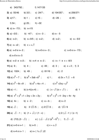 e) 343/792 ; f) 147/135
2) a) 55/46 b) 3/2 ; c) 24/7 ; d) 104/357 ; e) 256/371
3) a)17 ; b) 1 ; c) 15 ; d) –26 ; e) 49 ;
f) 54 ; g) 25 ; h) –32
4) a) x= -7/3 ; b) x=1/5
5) a) –3/2 ; b) -4/7 ; c) x= -3 ; d) x= - 5
6) a) x=3 ; b) x=-9/5 ; c) x=2 ; d) x=2 ; e) x= -5/2
7) a) x= ±2 ; b) x = ±
8) a) x=0 e x= 2 ; b) x=0 e x= -3 ; c) x=0 e x= -7/3 ;
d) x=0 e x= 5
9) a) x=2 e x=3 ; b) x=4 e x= 2 ; c) x= -1 e x = -8/3
11) a) 9 ; b) 4 ; c) 49 ; d) 3 ; e) x + 2 ; f) 3
12) a) 1024 ; b) 49 ; c) 81/16 ; d ) 2
13) a) x
2
– 7 ; b) a
2
+ 2ab +b
2
; c) 1 ; d) 2x + 7 + 6
14) a) x
2
– 6x +9 ; b) a
2
+ 4a + 4 ; c) x
2
+2xy + y
2
15) a) –1 ; b) (x-4)(x+4) ; c) ( x - )(x + ) ; d) 1
16) a) x
2
+ y
2
+1 + 2xy + 2x + 2y ; b) x
2
+ y
2
+ 4 - 2xy + 4x - 4y
18) a) 4x ; b) x - 2 ; c) a + b ; d) x+ 2
19) a) ; b) 3 /5 ; c) 2 /3 ; d) / 9
20) a) - 1 ; b) (1 + ) / (1 - x) ; c) 2 ( -1 ) / (x -1)
d) (7/2).(3 - ) ; e ) ( - )/ (a
2
– b
2
) ; f) -
21) a) x=0 e x=1 ; b) x=5 ; c) x = ±
d) x=4 e x= 1 ; e) x= ( 1± )/2
Resumo de Matemática Básica http://www.professorfenelon.com/logico/teoria/matbas.htm
13 de 14 05/09/2012 22:46
 
