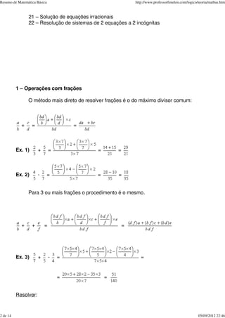 21 – Solução de equações irracionais
22 – Resolução de sistemas de 2 equações a 2 incógnitas
1 – Operações com frações
O método mais direto de resolver frações é o do máximo divisor comum:
+ = =
Ex. 1) + = = =
Ex. 2) - = = =
Para 3 ou mais frações o procedimento é o mesmo.
+ + = =
Ex. 3) + - = =
= =
Resolver:
Resumo de Matemática Básica http://www.professorfenelon.com/logico/teoria/matbas.htm
2 de 14 05/09/2012 22:46
 