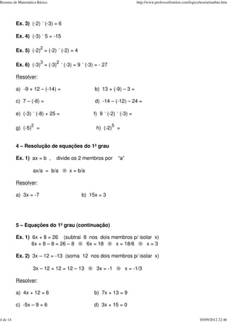 Ex. 3) (-2) ´ (-3) = 6
Ex. 4) (-3) ´ 5 = -15
Ex. 5) (-2)
2
= (-2) ´ (-2) = 4
Ex. 6) (-3)
3
= (-3)
2
´ (-3) = 9 ´ (-3) = - 27
Resolver:
a) -9 + 12 – (-14) = b) 13 + (-9) – 3 =
c) 7 – (-8) = d) -14 – (-12) – 24 =
e) (-3) ´ (-8) + 25 = f) 9 ´ (-2) ´ (-3) =
g) (-5)
2
= h) (-2)
5
=
4 – Resolução de equações do 1º grau
Ex. 1) ax = b , divide os 2 membros por “a”
ax/a = b/a ® x = b/a
Resolver:
a) 3x = -7 b) 15x = 3
5 – Equações do 1º grau (continuação)
Ex. 1) 6x + 8 = 26 (subtrai 8 nos dois membros p/ isolar x)
6x + 8 – 8 = 26 – 8 ® 6x = 18 ® x = 18/6 ® x = 3
Ex. 2) 3x – 12 = -13 (soma 12 nos dois membros p/ isolar x)
3x – 12 + 12 = 12 – 13 ® 3x = -1 ® x = -1/3
Resolver:
a) 4x + 12 = 6 b) 7x + 13 = 9
c) -5x – 9 = 6 d) 3x + 15 = 0
Resumo de Matemática Básica http://www.professorfenelon.com/logico/teoria/matbas.htm
4 de 14 05/09/2012 22:46
 