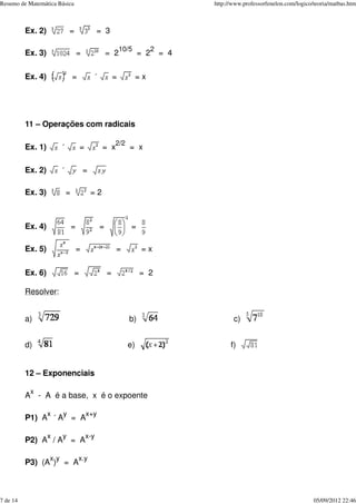 Ex. 2) = = 3
Ex. 3) = = 2
10/5
= 2
2
= 4
Ex. 4) = ´ = = x
11 – Operações com radicais
Ex. 1) ´ = = x
2/2
= x
Ex. 2) ´ =
Ex. 3) = = 2
Ex. 4) = = =
Ex. 5) = = = x
Ex. 6) = = = 2
Resolver:
a) b) c)
d) e) f)
12 – Exponenciais
A
x
- A é a base, x é o expoente
P1) A
x
´ A
y
= A
x+y
P2) A
x
/ A
y
= A
x-y
P3) (A
x
)
y
= A
x.y
Resumo de Matemática Básica http://www.professorfenelon.com/logico/teoria/matbas.htm
7 de 14 05/09/2012 22:46
 