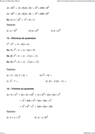 (A + B)
2
= (A + B)(A + B) = A
2
+ 2AB + B
2
(A – B)
2
= (A – B)(A – B) = A
2
– 2AB + B
2
Ex. 1) (x – 2)
2
= x
2
– 4x + 4
Resolver:
a) (x – 3)
2
b) (a + 2)
2
c) (x + y)
2
15 – Diferença de quadrados
x
2
– a
2
= (x – a)(x + a)
Ex. 1) x
2
– 4 = (x – 2)(x + 2)
Ex. 2) x
2
– 3 = (x - )(x + )
Ex. 3) x
2
– A = (x - )(x + )
Resolver:
a) ( - 2)( + 2) = b) x
2
– 16 =
c) x
2
– 7 = d) (2 + )(2 - ) =
16 – Trinômio ao quadrado
(a + b + c)
2
= [(a + b) + c)]
2
= (a + b)
2
+ 2(a + b)c + c
2
= a
2
+ 2ab + b
2
+ 2ac + 2bc + c
2
= a
2
+ b
2
+ c
2
+ 2ab + 2ac + 2bc
Resolver:
a) (x + y + 1)
2
b) (x – y +2)
2
Resumo de Matemática Básica http://www.professorfenelon.com/logico/teoria/matbas.htm
9 de 14 05/09/2012 22:46
 