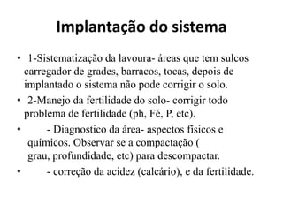 Implantação do sistema
• 1-Sistematização da lavoura- áreas que tem sulcos
carregador de grades, barracos, tocas, depois de
implantado o sistema não pode corrigir o solo.
• 2-Manejo da fertilidade do solo- corrigir todo
problema de fertilidade (ph, Fé, P, etc).
• - Diagnostico da área- aspectos físicos e
químicos. Observar se a compactação (
grau, profundidade, etc) para descompactar.
• - correção da acidez (calcário), e da fertilidade.
 