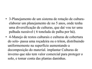 • 3-Planejamento de um sistema de rotação de cultura-
elaborar um planejamento de no 5 anos, onde tenha
uma diversificação de culturas, que daí vou ter uma
palhada razoável ( 6 tonelada de palha por há).
• 4-Manejo de restos culturais e culturas de cobertura
do solo- passa uma roçadeira ou o triton, distribuindo
uniformemente na superfície aumentando a
decomposição do material. implantar Culturas de
inverno que não tem valor comercial para proteger o
solo, e tomar conta das plantas daninhas.
 