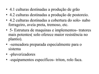 • 4.1 culturas destinadas a produção de grão
• 4.2 culturas destinadas a produção de postoreio.
• 4.2 culturas destinadas a cobertura do solo- nabo
forrageiro, aveia preta, tremoso, etc.
• 5- Estrutura de maquinas e implementos- tratores
mais potentes( solo oferece maior resistência no
plantio).
• -semeadora preparada especialmente para o
sistema
• -pluverizadores
• -equipamentos específicos- triton, rolo faca.
 