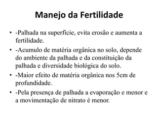 Manejo da Fertilidade
• -Palhada na superfície, evita erosão e aumenta a
fertilidade.
• -Acumulo de matéria orgânica no solo, depende
do ambiente da palhada e da constituição da
palhada e diversidade biológica do solo.
• -Maior efeito de matéria orgânica nos 5cm de
profundidade.
• -Pela presença de palhada a evaporação e menor e
a movimentação de nitrato é menor.
 
