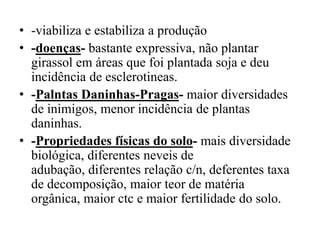 • -viabiliza e estabiliza a produção
• -doenças- bastante expressiva, não plantar
girassol em áreas que foi plantada soja e deu
incidência de esclerotineas.
• -Palntas Daninhas-Pragas- maior diversidades
de inimigos, menor incidência de plantas
daninhas.
• -Propriedades físicas do solo- mais diversidade
biológica, diferentes neveis de
adubação, diferentes relação c/n, deferentes taxa
de decomposição, maior teor de matéria
orgânica, maior ctc e maior fertilidade do solo.
 