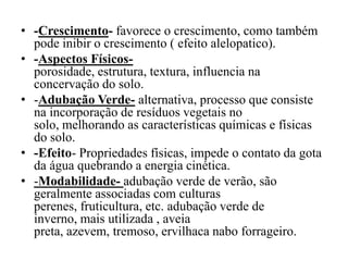 • -Crescimento- favorece o crescimento, como também
pode inibir o crescimento ( efeito alelopatico).
• -Aspectos Físicos-
porosidade, estrutura, textura, influencia na
concervação do solo.
• -Adubação Verde- alternativa, processo que consiste
na incorporação de resíduos vegetais no
solo, melhorando as características químicas e físicas
do solo.
• -Efeito- Propriedades físicas, impede o contato da gota
da água quebrando a energia cinética.
• -Modabilidade- adubação verde de verão, são
geralmente associadas com culturas
perenes, fruticultura, etc. adubação verde de
inverno, mais utilizada , aveia
preta, azevem, tremoso, ervilhaca nabo forrageiro.
 