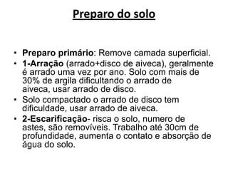 Preparo do solo
• Preparo primário: Remove camada superficial.
• 1-Arração (arrado+disco de aiveca), geralmente
é arrado uma vez por ano. Solo com mais de
30% de argila dificultando o arrado de
aiveca, usar arrado de disco.
• Solo compactado o arrado de disco tem
dificuldade, usar arrado de aiveca.
• 2-Escarificação- risca o solo, numero de
astes, são removíveis. Trabalho até 30cm de
profundidade, aumenta o contato e absorção de
água do solo.
 