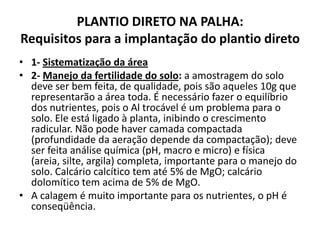 PLANTIO DIRETO NA PALHA:
Requisitos para a implantação do plantio direto
• 1- Sistematização da área
• 2- Manejo da fertilidade do solo: a amostragem do solo
deve ser bem feita, de qualidade, pois são aqueles 10g que
representarão a área toda. É necessário fazer o equilíbrio
dos nutrientes, pois o Al trocável é um problema para o
solo. Ele está ligado à planta, inibindo o crescimento
radicular. Não pode haver camada compactada
(profundidade da aeração depende da compactação); deve
ser feita análise química (pH, macro e micro) e física
(areia, silte, argila) completa, importante para o manejo do
solo. Calcário calcítico tem até 5% de MgO; calcário
dolomítico tem acima de 5% de MgO.
• A calagem é muito importante para os nutrientes, o pH é
conseqüência.
 