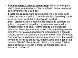 • 3- Planejamento rotação de culturas: deve ser feito para
vários anos (mínimo três). Fazer a relação para as culturas
que compensarão a palhada.
• 4- Manejo da cobertura do solo: depende da origem da
cobertura do solo (palha). Uma forma de origem é quando
a cultura anterior tinha o objetivo de produzir
grãos, especificando o manejo. Utilização da coledora de
grãos, com picador de palha, para esparramar a palha
uniformemente no solo, fragmentando-a em pedaços
menores. Passar roçadera ou triton (tritura em fragmentos
menores) no solo quando houver ainda houver a cana da
cultura, quando a coledora e picador não foram suficientes.
Outra forma de palhada é quando a cultura tem objetivo de
forragem. Para sua produção, é necessário que o gado seja
retirado 50 a 60 dias antes do plantio, pois levará 35 dias
para a cultura se refazer e entrar com herbicida, para
dessecar o material.
 