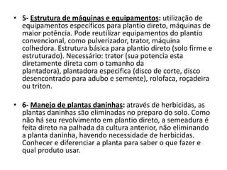 • 5- Estrutura de máquinas e equipamentos: utilização de
equipamentos específicos para plantio direto, máquinas de
maior potência. Pode reutilizar equipamentos do plantio
convencional, como pulverizador, trator, máquina
colhedora. Estrutura básica para plantio direto (solo firme e
estruturado). Necessário: trator (sua potencia esta
diretamente direta com o tamanho da
plantadora), plantadora especifica (disco de corte, disco
desencontrado para adubo e semente), rolofaca, roçadeira
ou triton.
• 6- Manejo de plantas daninhas: através de herbicidas, as
plantas daninhas são eliminadas no preparo do solo. Como
não há seu revolvimento em plantio direto, a semeadura é
feita direto na palhada da cultura anterior, não eliminando
a planta daninha, havendo necessidade de herbicidas.
Conhecer e diferenciar a planta para saber o que fazer e
qual produto usar.
 
